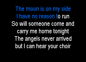The moon is on my side
I have no reason to run
80 will someone come and
carry me home tonight
The angels never arrived
but I can hear your choir

g