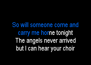 So will someone come and

carry me home tonight
The angels never arrived
but I can hearyour choir