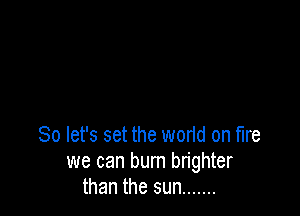 So let's set the worid on fire

we can burn brighter
than the sun .......