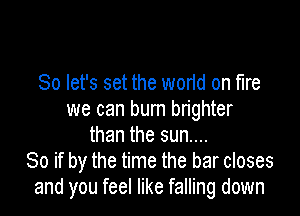 So let's set the world on fire

we can burn brighter
than the sun....
80 if by the time the bar closes
and you feel like falling down