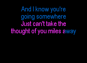 And I know you're
going somewhere
Just can't take the

thought of you miles away