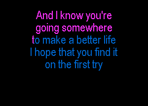 And I know you're
going somewhere
to make a better life

I hope that you find it
on the first try