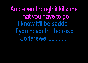 And even though it kills me
That you have to go
I know it'll be sadder
If you never hit the road

So farewell .............