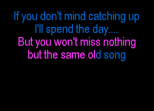 If you don't mind catching up
I'll spend the day....
But you won't miss nothing

but the same old song