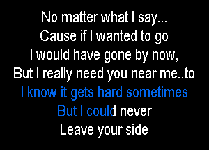 No matterwhat I say...
Cause if I wanted to go
I would have gone by now,
But I really need you near me..to
I know it gets hard sometimes
But I could never
Leave your side
