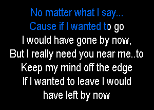 No matterwhat I say...
Cause if I wanted to go
I would have gone by now,
But I really need you near me..to
Keep my mind off the edge
If I wanted to leave I would
have left by now