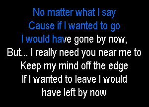 No matterwhat I say
Cause if I wanted to go
I would have gone by now,
But... I really need you near me to
Keep my mind off the edge
If I wanted to leave I would
have left by now