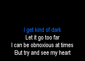 I get kind of dark

Let it go too far
I can be obnoxious at times
But try and see my heart