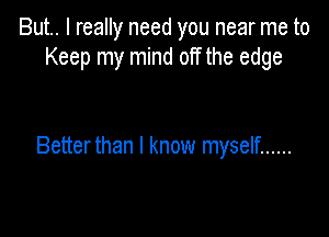 But.. I really need you near me to
Keep my mind off the edge

Betterthan I know myself ......