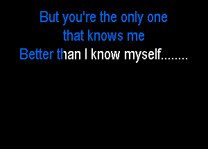 But you're the only one
that knows me
Betterthan I know myself ........