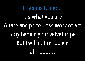 It seems to me...
it's what you are
A rare and price..le55 work of art
Stay behind your velvet rope
But Iwill not renounce
aHhopeuu