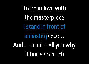 To be in love with
the masterpiece
I stand in front of

a masterpiece...
And l....can't tell you why
It hurts so much