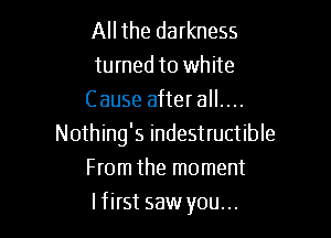 All the darkness
turned to white
Cause after all....

Nothing's indestructible
From the moment
I first saw you...