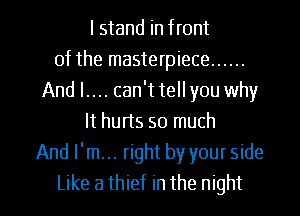 I stand in front
of the masterpiece ......
And I.... can't tellyou why
It hurts so much
And I'm... right by your side

Like a thief in the night I