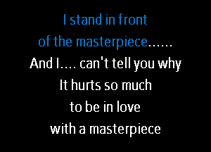 I stand in front
of the masterpiece ......
And l.... can't tell you why

It hurts so much
to be in love
with a masterpiece