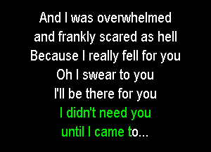 And I was ovelwhelmed
and frankly scared as hell
Because I really fell for you

Oh I swear to you

I'll be there for you
I didn't need you
until I came to...