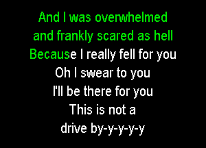 And I was ovelwhelmed
and frankly scared as hell
Because I really fell for you

Oh I swear to you

I'll be there for you
This is not a

drive by-y-y-y-y