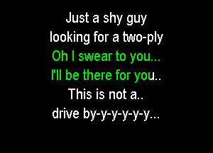 Just a shy guy
looking for a two-ply
Oh I swear to you...
I'll be there for you..

This is not a..
drive by-y-y-y-y-y...