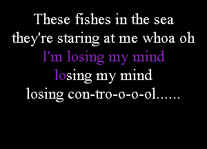 These fishes in the sea
they're smring at me whoa Oh
I'm losing my mind
losing my mind
losing con-tro-o-o-ol ......