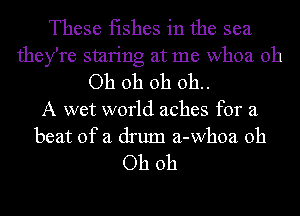 These fishes in the sea
they're smring at me whoa Oh

Oh oh oh 011..

A wet world aches for a
beat of a drum a-whoa Oh

Oh oh