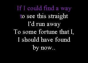 lfl could Fmd a way
to see this straight
I'd run away

To some fortune that I,
I should have found

by now.