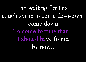 I'm waiting for this
cough syrup to come do-o-own,
come down
To some fortune that I,

I should have found

by now.