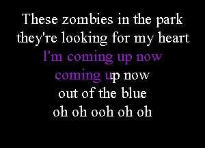 These zombies in the park
they're looking for my heart
I'm coming up now
coming up now
out of the blue
oh oh 00h oh oh