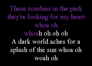 These zombies in the park
they're looking for my heart
whoa 0h

whoah oh oh 011
A dark world aches for a

splash of the sun whoa 0h
woah 0h