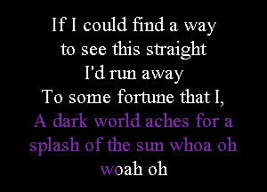 If I could find a way
to see this straight
I'd run away
To some fortune that I,
A dark world aches for a
splash of the sun whoa 0h
woah 0h