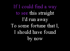 lfl could Fmd a way
to see this straight
I'd run away

To some fortune that I,

I should have found
by now