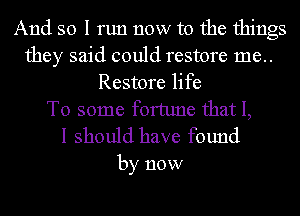 And so I run now to the things
they said could restore 1116..
Restore life
To some fortune that I,

I should have found

by now