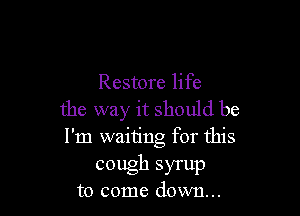 Restore life

the way it should be
I'm waiting for this
cough syrup
to come down...