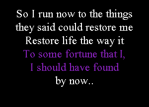 So I run now to the things
they said could restore me
Restore life the way it
To some fortune that I,

I should have found

by now.