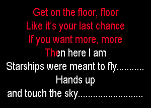 Get on the floor, floor
Like ifs your last chance
If you want more, more
Then here I am
Starships were meant to fly ...........
Hands up
and touch the sky ..........................