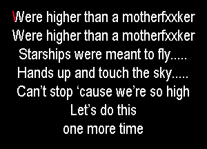 Were higherthan a motherf)0(ker
Were higherthan a motherf)0(ker
Starships were meant to fly .....
Hands up and touch the sky .....
Can t stop cause weTe so high
Lefs do this
one more time