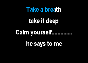 Take a breath
take it deep

Calm yourself ..............

he says to me