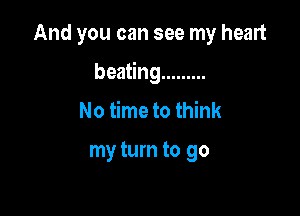 And you can see my heart

beating .........
No time to think

my turn to go