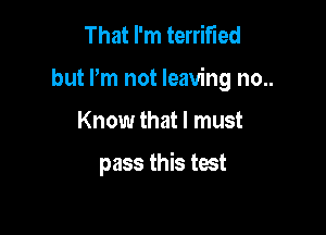 That I'm terrified

but Pm not leaving no..

Know that I must

pass this test
