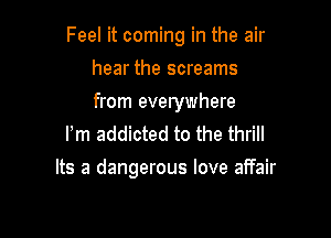 Feel it coming in the air

hear the screams
from everywhere

Pm addicted to the thrill
Its a dangerous love affair