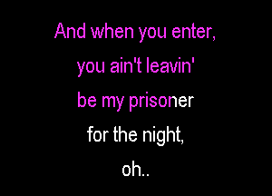 And when you enter,

you ain't leavin'
be my prisoner
for the night,
oh..