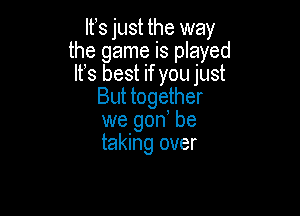 lfs just the way
the game is played
It's best if you just
But together

we gon, be
taking over