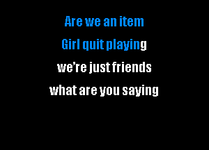 Are we an item
Girl quit playing
we're iustfriemls

whatare you saying