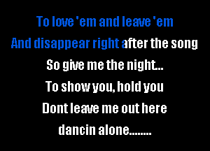 T0 Imre'em and Ieaue'em
And disappear right after the song
30 gm me the night...
T0 SIIOWUOUJIOIU U01!
Dom leave me out here
dancin alone ........