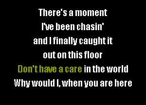 There's a moment
I've been chasin'
and lfinallu caughtit
out on this floor
Don't have a care ill the world
WIN WOUM I. when you are here