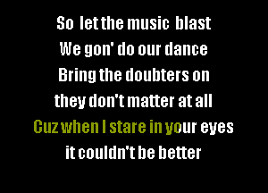 So Ietthe music blast
We gon' do our dance
Bringthe doubters on
they don't matter at all
Guzwhen I stare in your eyes

itcouldn'tbe better I