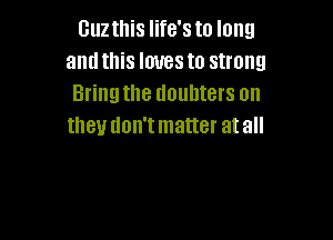 Guzthis life's to long
and this loves to strong
Bring the doubters on

IIIBU UOII'I matter at all