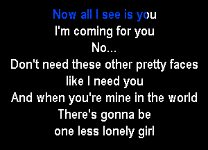 Now all I see is you
I'm coming for you
No...
Don't need these other pretty faces
like I need you

And when you're mine in the world

There's gonna be

one less lonely girl