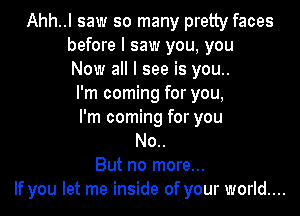 Ahh..l saw so many pretty faces
before I saw you, you
Now all I see is you..
I'm coming for you,

I'm coming for you
No..
But no more...
If you let me inside of your world...