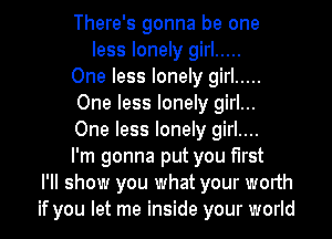 There's gonna be one
less lonely girl .....
One less lonely girl .....
One less lonely girl...
One less lonely girl....
I'm gonna put you first
I'll show you what your worth
if you let me inside your world
