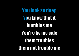 You look so deep
You know that it
humbles me

You're by my side
themtroullles
them nottrouhle me